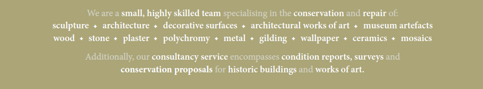 We are a small, highly skilled team specialising in the conservation and repair of: sculpture • architecture • decorative surfaces • architectural works of art • museum artefacts • wood • stone • plaster • polychromy • metal • gilding • wallpaper • ceramics • mosaics. Additionally, our consultancy service encompasses condition reports, surveys and conservation proposals for historic buildings and works of art.